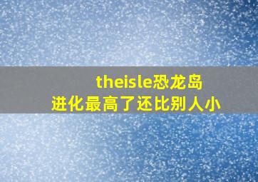 theisle恐龙岛进化最高了还比别人小