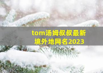 tom汤姆叔叔最新境外地网名2023