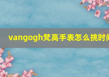 vangogh梵高手表怎么挑时间