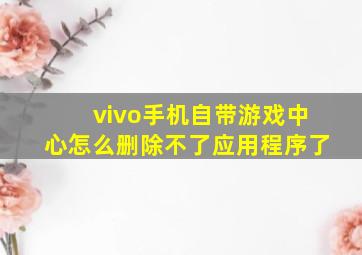 vivo手机自带游戏中心怎么删除不了应用程序了