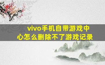 vivo手机自带游戏中心怎么删除不了游戏记录