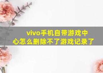 vivo手机自带游戏中心怎么删除不了游戏记录了