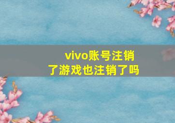 vivo账号注销了游戏也注销了吗