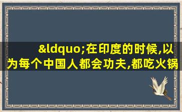 “在印度的时候,以为每个中国人都会功夫,都吃火锅”