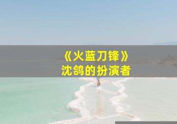 《火蓝刀锋》沈鸽的扮演者