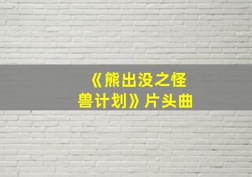 《熊出没之怪兽计划》片头曲