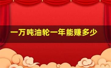 一万吨油轮一年能赚多少