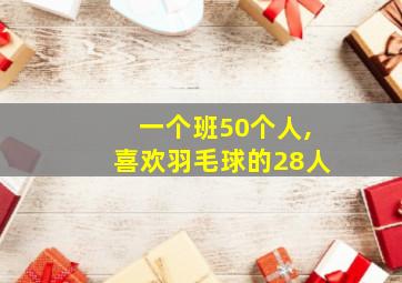 一个班50个人,喜欢羽毛球的28人