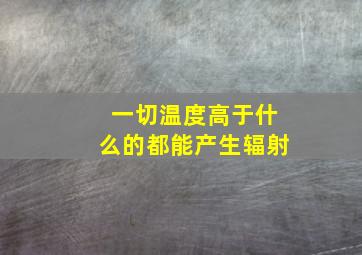 一切温度高于什么的都能产生辐射