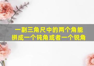 一副三角尺中的两个角能拼成一个钝角或者一个锐角