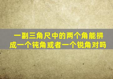 一副三角尺中的两个角能拼成一个钝角或者一个锐角对吗