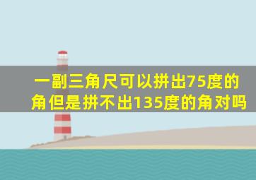 一副三角尺可以拼出75度的角但是拼不出135度的角对吗