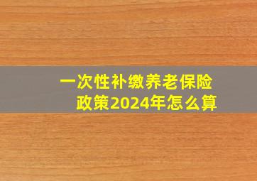 一次性补缴养老保险政策2024年怎么算