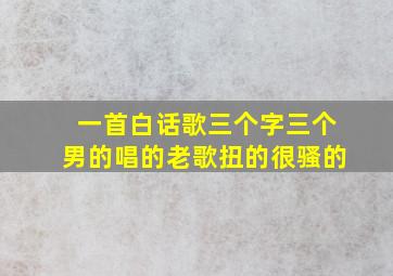 一首白话歌三个字三个男的唱的老歌扭的很骚的