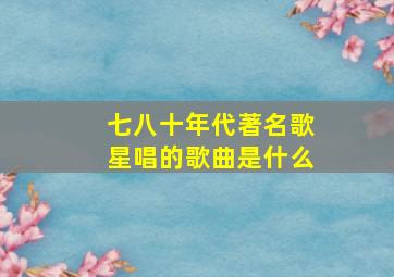 七八十年代著名歌星唱的歌曲是什么