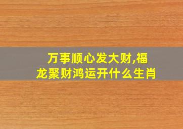 万事顺心发大财,福龙聚财鸿运开什么生肖