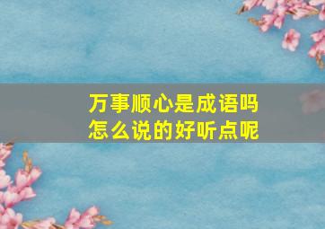 万事顺心是成语吗怎么说的好听点呢