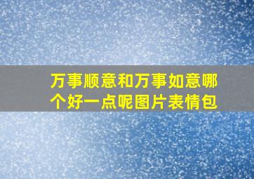 万事顺意和万事如意哪个好一点呢图片表情包