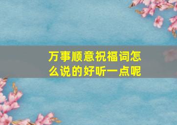 万事顺意祝福词怎么说的好听一点呢