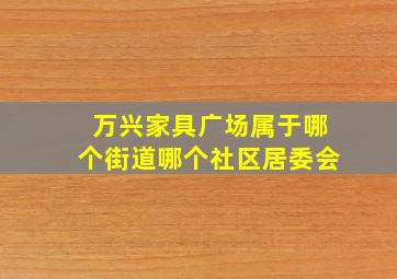 万兴家具广场属于哪个街道哪个社区居委会