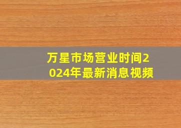 万星市场营业时间2024年最新消息视频