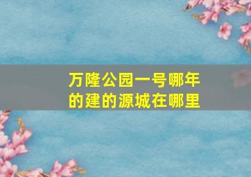 万隆公园一号哪年的建的源城在哪里