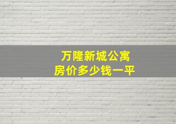 万隆新城公寓房价多少钱一平