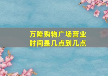 万隆购物广场营业时间是几点到几点