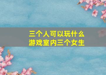 三个人可以玩什么游戏室内三个女生