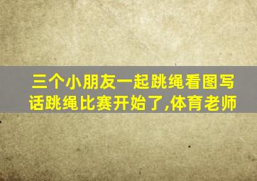 三个小朋友一起跳绳看图写话跳绳比赛开始了,体育老师