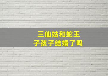 三仙姑和蛇王子孩子结婚了吗