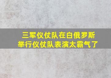 三军仪仗队在白俄罗斯举行仪仗队表演太霸气了