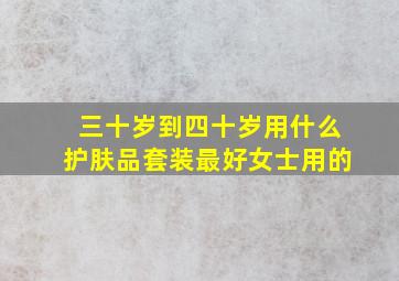 三十岁到四十岁用什么护肤品套装最好女士用的