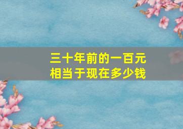 三十年前的一百元相当于现在多少钱