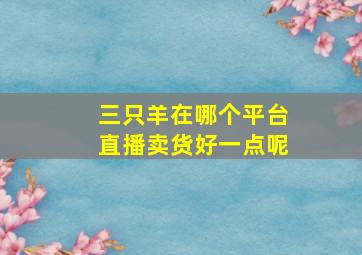 三只羊在哪个平台直播卖货好一点呢