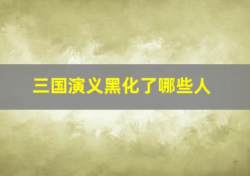 三国演义黑化了哪些人