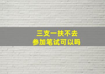 三支一扶不去参加笔试可以吗