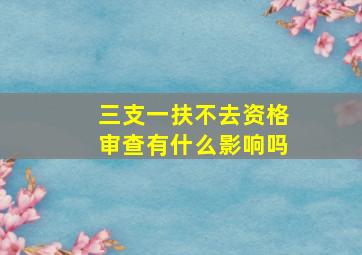 三支一扶不去资格审查有什么影响吗