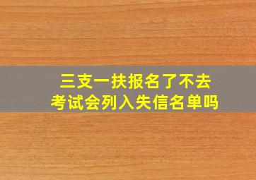 三支一扶报名了不去考试会列入失信名单吗