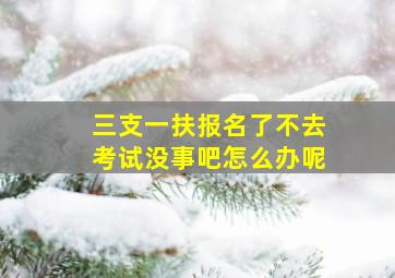 三支一扶报名了不去考试没事吧怎么办呢