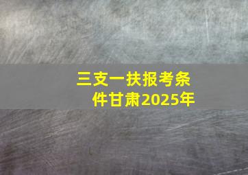 三支一扶报考条件甘肃2025年