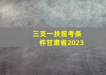 三支一扶报考条件甘肃省2023