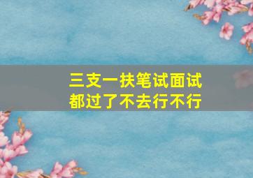 三支一扶笔试面试都过了不去行不行