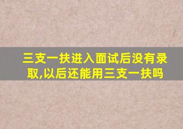 三支一扶进入面试后没有录取,以后还能用三支一扶吗