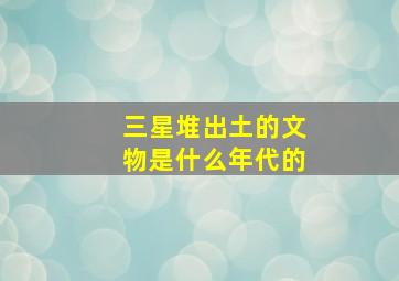 三星堆出土的文物是什么年代的