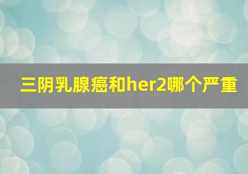 三阴乳腺癌和her2哪个严重