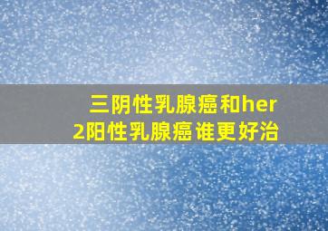 三阴性乳腺癌和her2阳性乳腺癌谁更好治