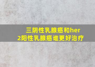 三阴性乳腺癌和her2阳性乳腺癌谁更好治疗