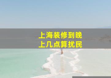 上海装修到晚上几点算扰民