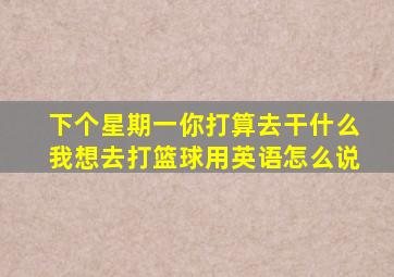 下个星期一你打算去干什么我想去打篮球用英语怎么说